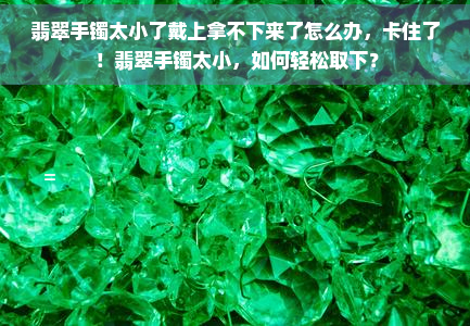 翡翠手镯太小了戴上拿不下来了怎么办，卡住了！翡翠手镯太小，如何轻松取下？